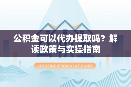 蓬安公积金可以代办提取吗？解读政策与实操指南