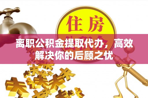 蓬安离职公积金提取代办，高效解决你的后顾之忧