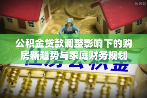 蓬安公积金贷款调整影响下的购房新趋势与家庭财务规划