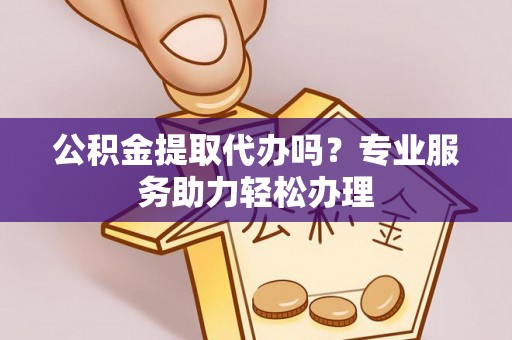 蓬安公积金提取代办吗？专业服务助力轻松办理