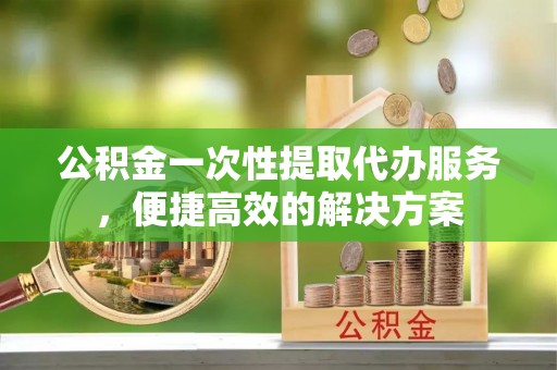 蓬安公积金一次性提取代办服务，便捷高效的解决方案