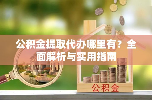 蓬安公积金提取代办哪里有？全面解析与实用指南