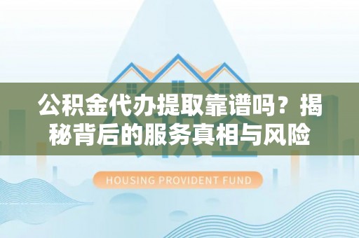 蓬安公积金代办提取靠谱吗？揭秘背后的服务真相与风险