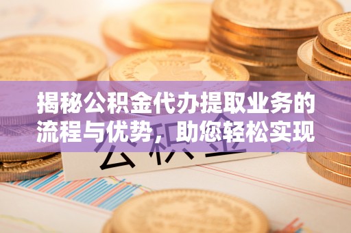 蓬安揭秘公积金代办提取业务的流程与优势，助您轻松实现资金利用最大化