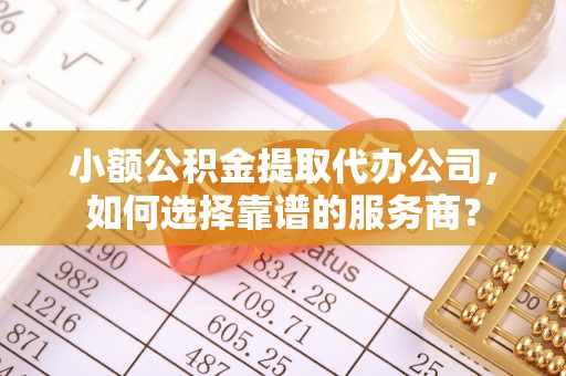 蓬安小额公积金提取代办公司，如何选择靠谱的服务商？