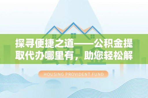 蓬安探寻便捷之道——公积金提取代办哪里有，助您轻松解决资金难题