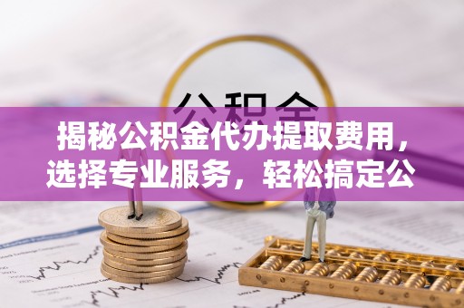 蓬安揭秘公积金代办提取费用，选择专业服务，轻松搞定公积金提取