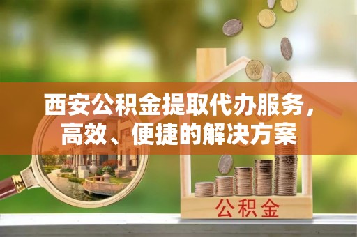 蓬安西安公积金提取代办服务，高效、便捷的解决方案