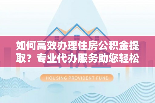 蓬安如何高效办理住房公积金提取？专业代办服务助您轻松搞定
