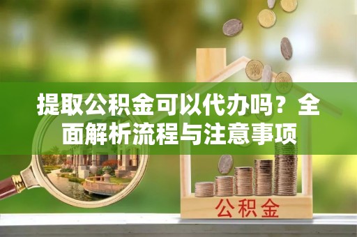 蓬安提取公积金可以代办吗？全面解析流程与注意事项