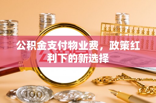蓬安公积金支付物业费，政策红利下的新选择