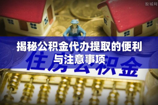 蓬安揭秘公积金代办提取的便利与注意事项