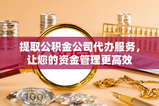 蓬安提取公积金公司代办服务，让您的资金管理更高效