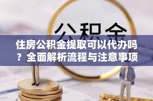 蓬安住房公积金提取可以代办吗？全面解析流程与注意事项