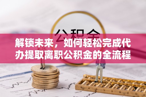 蓬安解锁未来，如何轻松完成代办提取离职公积金的全流程