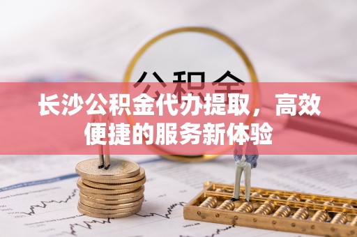 蓬安长沙公积金代办提取，高效便捷的服务新体验