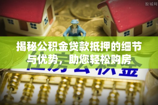 蓬安揭秘公积金贷款抵押的细节与优势，助您轻松购房