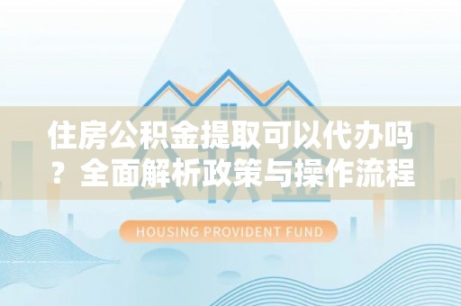 蓬安住房公积金提取可以代办吗？全面解析政策与操作流程