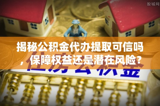 蓬安揭秘公积金代办提取可信吗，保障权益还是潜在风险？
