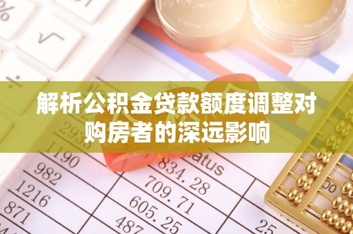 蓬安解析公积金贷款额度调整对购房者的深远影响
