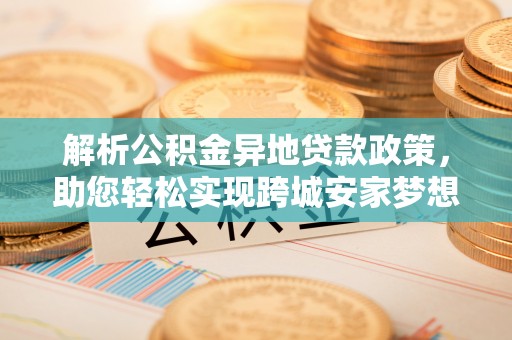 蓬安解析公积金异地贷款政策，助您轻松实现跨城安家梦想