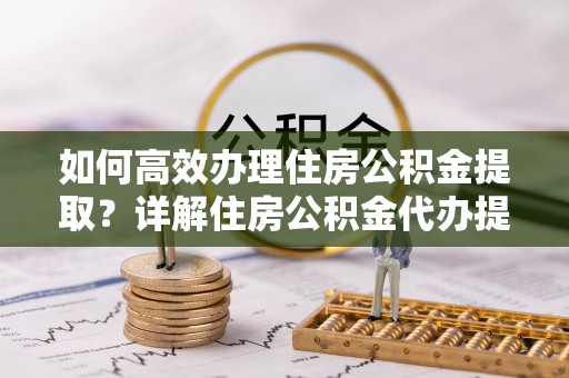 蓬安如何高效办理住房公积金提取？详解住房公积金代办提取流程