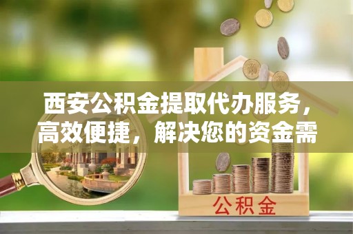 蓬安西安公积金提取代办服务，高效便捷，解决您的资金需求