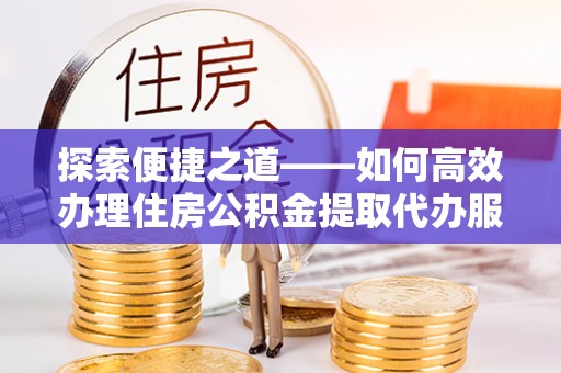 蓬安探索便捷之道——如何高效办理住房公积金提取代办服务