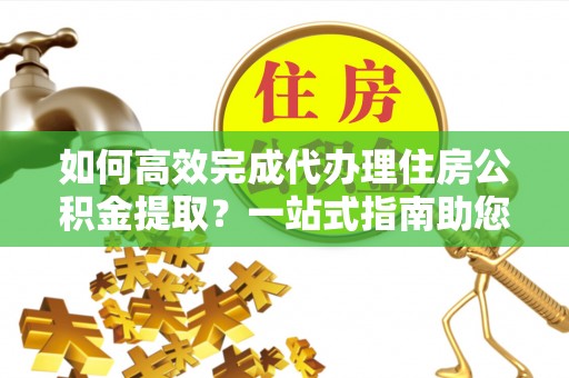 蓬安如何高效完成代办理住房公积金提取？一站式指南助您轻松搞定