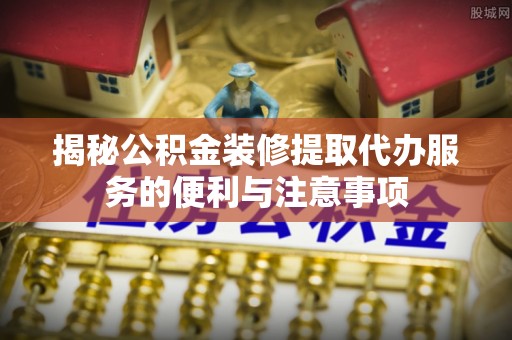 蓬安揭秘公积金装修提取代办服务的便利与注意事项