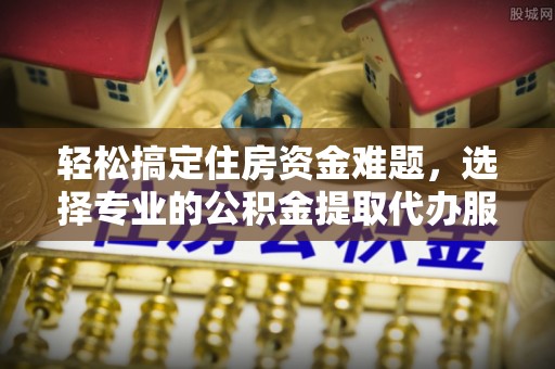 蓬安轻松搞定住房资金难题，选择专业的公积金提取代办服务