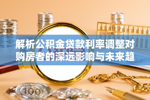 蓬安解析公积金贷款利率调整对购房者的深远影响与未来趋势