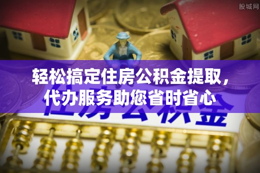 蓬安轻松搞定住房公积金提取，代办服务助您省时省心