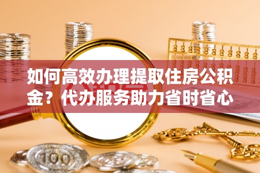蓬安如何高效办理提取住房公积金？代办服务助力省时省心