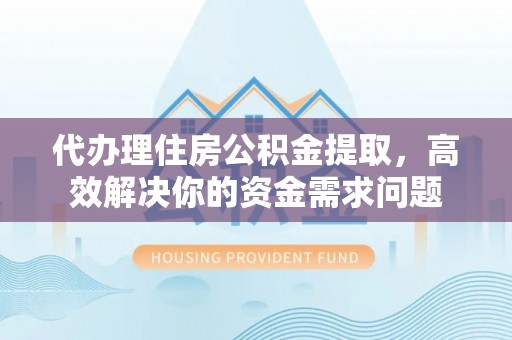 蓬安代办理住房公积金提取，高效解决你的资金需求问题