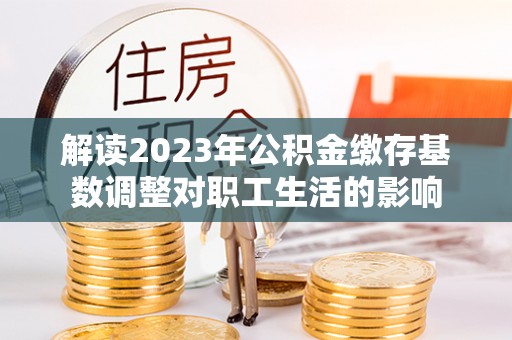 蓬安解读2023年公积金缴存基数调整对职工生活的影响