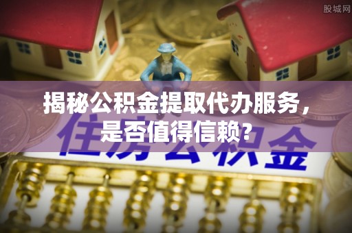 蓬安揭秘公积金提取代办服务，是否值得信赖？