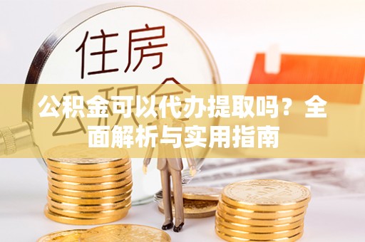 蓬安公积金可以代办提取吗？全面解析与实用指南