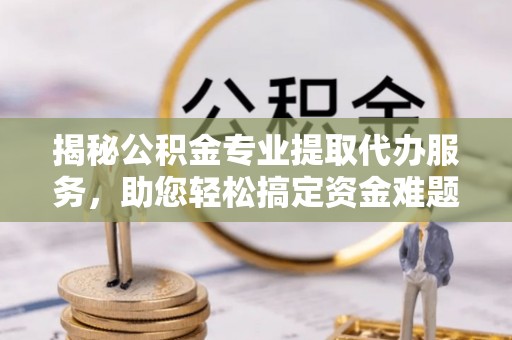 蓬安揭秘公积金专业提取代办服务，助您轻松搞定资金难题