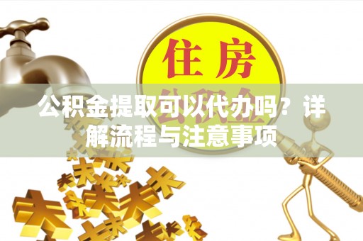蓬安公积金提取可以代办吗？详解流程与注意事项