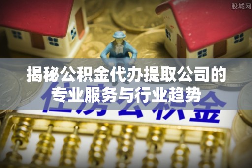 蓬安揭秘公积金代办提取公司的专业服务与行业趋势