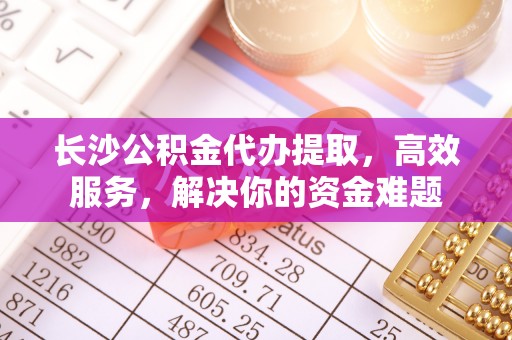 蓬安长沙公积金代办提取，高效服务，解决你的资金难题