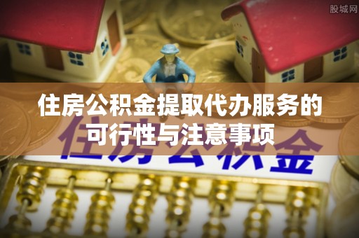 蓬安住房公积金提取代办服务的可行性与注意事项