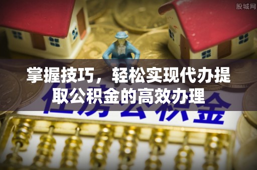 蓬安掌握技巧，轻松实现代办提取公积金的高效办理