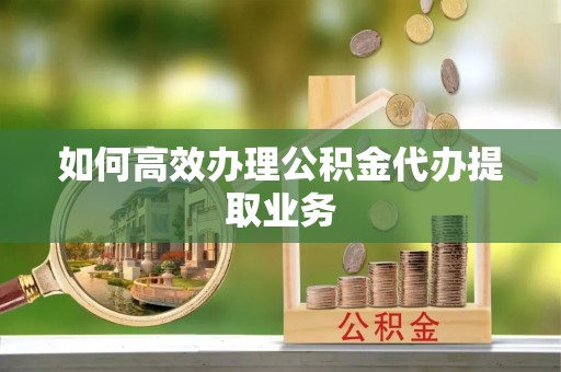 蓬安如何高效办理公积金代办提取业务