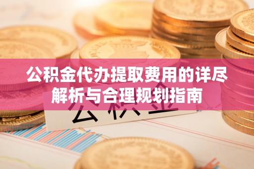 蓬安公积金代办提取费用的详尽解析与合理规划指南