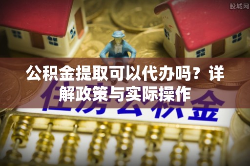蓬安公积金提取可以代办吗？详解政策与实际操作