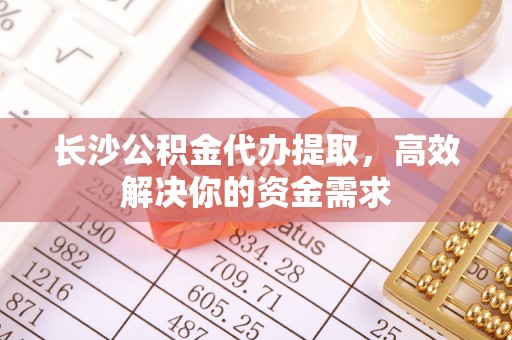 蓬安长沙公积金代办提取，高效解决你的资金需求