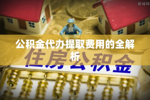 蓬安公积金代办提取费用的全解析