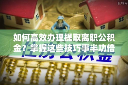 蓬安如何高效办理提取离职公积金？掌握这些技巧事半功倍